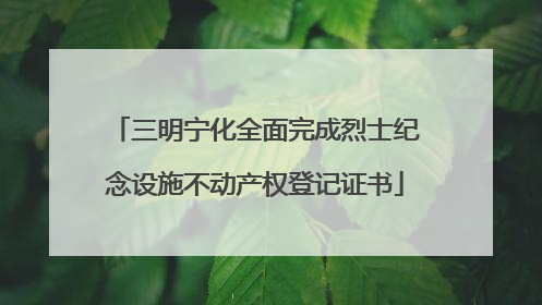 三明宁化全面完成烈士纪念设施不动产权登记证书