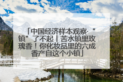 中国经济样本观察·“镇”了不起丨苦水镇里玫瑰香！你化妆品里的六成香产自这个小镇
