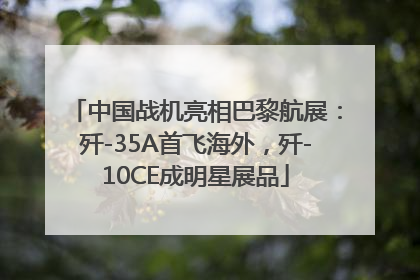 中国战机亮相巴黎航展：歼-35A首飞海外，歼-10CE成明星展品