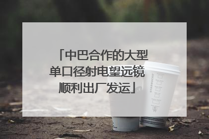 中巴合作的大型单口径射电望远镜顺利出厂发运