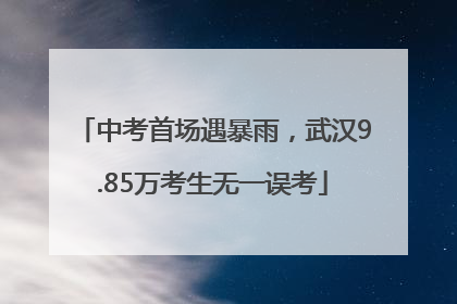 中考首场遇暴雨，武汉9.85万考生无一误考