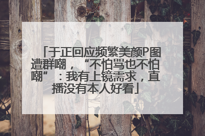 于正回应频繁美颜P图遭群嘲，“不怕骂也不怕嘲”：我有上镜需求，直播没有本人好看