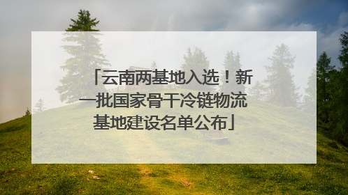 云南两基地入选！新一批国家骨干冷链物流基地建设名单公布
