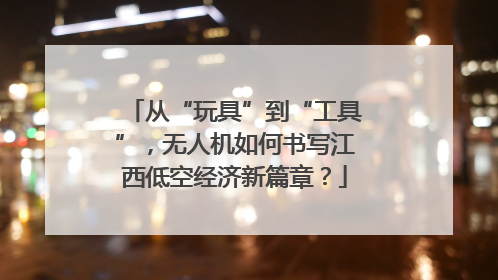 从“玩具”到“工具”，无人机如何书写江西低空经济新篇章？
