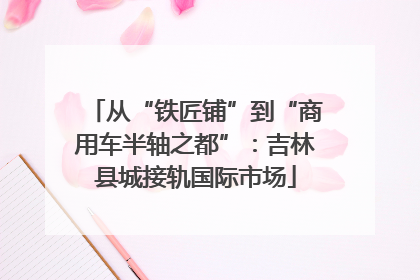 从“铁匠铺”到“商用车半轴之都”：吉林县城接轨国际市场