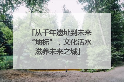 从千年遗址到未来“地标”，文化活水滋养未来之城