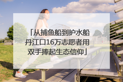 从捕鱼船到护水船 丹江口16万志愿者用双手捧起生态信仰