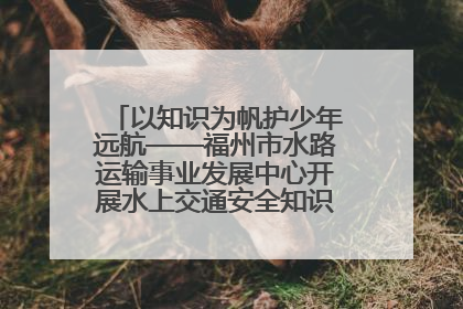 以知识为帆护少年远航——福州市水路运输事业发展中心开展水上交通安全知识进校园活动