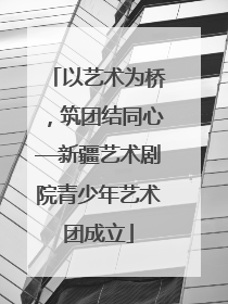 以艺术为桥，筑团结同心—新疆艺术剧院青少年艺术团成立