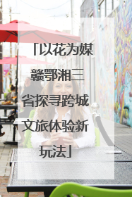 以花为媒 赣鄂湘三省探寻跨城文旅体验新玩法