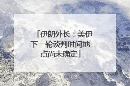 伊朗外长：美伊下一轮谈判时间地点尚未确定