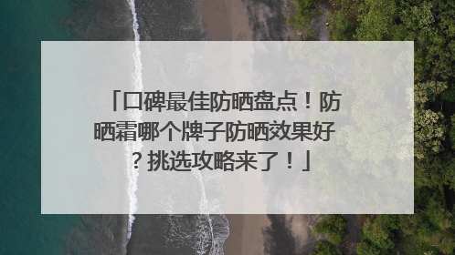 口碑最佳防晒盘点！防晒霜哪个牌子防晒效果好？挑选攻略来了！