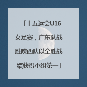 十五运会U16女足赛，广东队战胜陕西队以全胜战绩获得小组第一