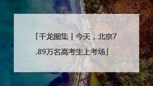 千龙图集丨今天，北京7.89万名高考生上考场