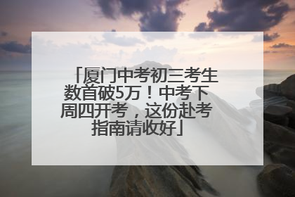 厦门中考初三考生数首破5万！中考下周四开考，这份赴考指南请收好