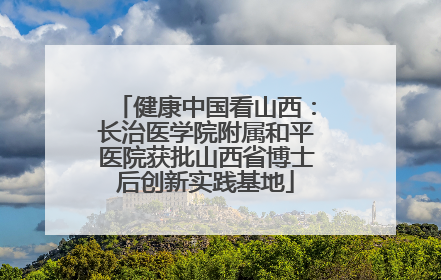 健康中国看山西：长治医学院附属和平医院获批山西省博士后创新实践基地