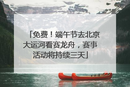 免费！端午节去北京大运河看赛龙舟，赛事活动将持续三天