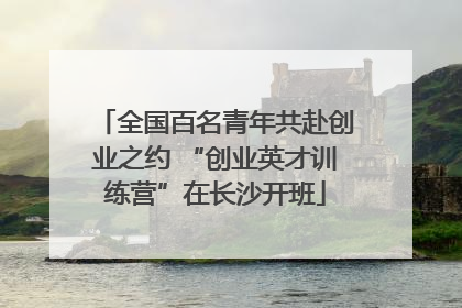全国百名青年共赴创业之约 “创业英才训练营”在长沙开班