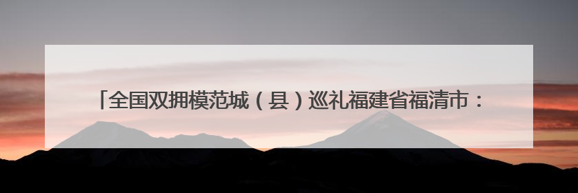 全国双拥模范城（县）巡礼福建省福清市：在新时代新征程中开创军政军民团结新局面