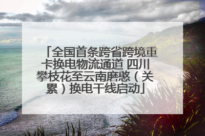 全国首条跨省跨境重卡换电物流通道 四川攀枝花至云南磨憨（关累）换电干线启动
