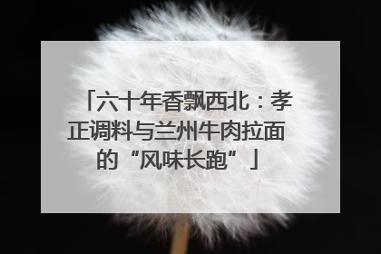 六十年香飘西北：孝正调料与兰州牛肉拉面的“风味长跑”