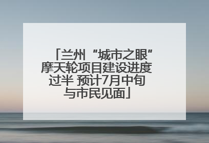 兰州“城市之眼”摩天轮项目建设进度过半 预计7月中旬与市民见面