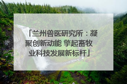 兰州兽医研究所：凝聚创新动能 擎起畜牧业科技发展新标杆