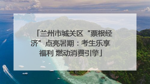兰州市城关区“票根经济”点亮暑期：考生乐享福利 燃动消费引擎
