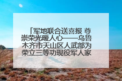 军地联合送喜报 尊崇荣光暖人心——乌鲁木齐市天山区人武部为荣立三等功现役军人家庭送立功喜报
