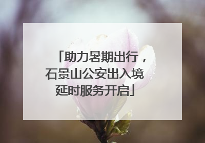 助力暑期出行，石景山公安出入境延时服务开启