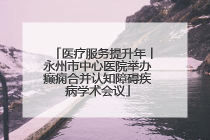医疗服务提升年丨永州市中心医院举办癫痫合并认知障碍疾病学术会议