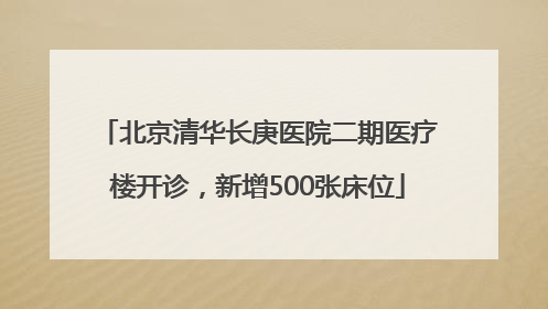 北京清华长庚医院二期医疗楼开诊，新增500张床位