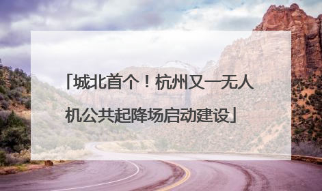 城北首个！杭州又一无人机公共起降场启动建设