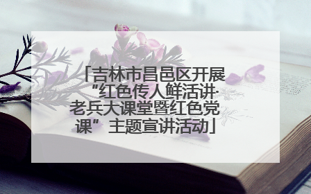 吉林市昌邑区开展“红色传人鲜活讲·老兵大课堂暨红色党课”主题宣讲活动