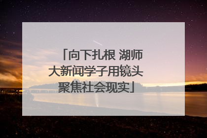 向下扎根 湖师大新闻学子用镜头聚焦社会现实