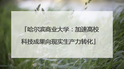 哈尔滨商业大学：加速高校科技成果向现实生产力转化