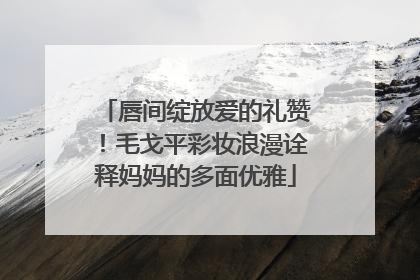 唇间绽放爱的礼赞！毛戈平彩妆浪漫诠释妈妈的多面优雅