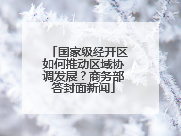 国家级经开区如何推动区域协调发展？商务部答封面新闻