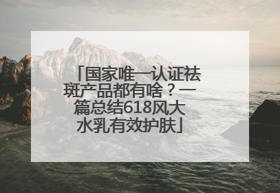 国家唯一认证祛斑产品都有啥？一篇总结618风大水乳有效护肤