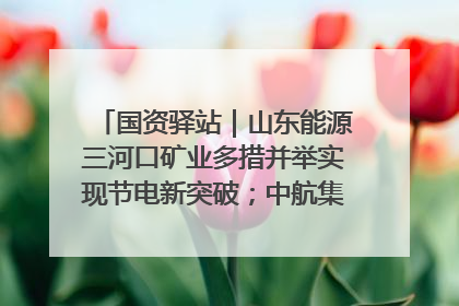 国资驿站｜山东能源三河口矿业多措并举实现节电新突破；中航集团开通广州—北京—格拉斯哥全货机航线