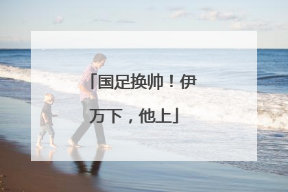 国足换帅！伊万下，他上