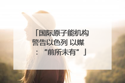 国际原子能机构警告以色列 以媒：“前所未有”