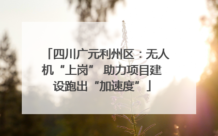 四川广元利州区：无人机“上岗” 助力项目建设跑出“加速度”