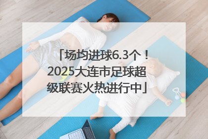 场均进球6.3个！2025大连市足球超级联赛火热进行中
