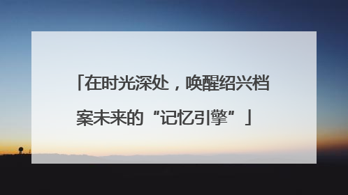 在时光深处，唤醒绍兴档案未来的“记忆引擎”