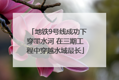 地铁9号线成功下穿墨水河 在三期工程中穿越水域最长