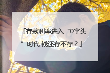 存款利率进入“0字头”时代 钱还存不存？