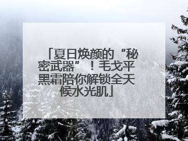 夏日焕颜的“秘密武器”！毛戈平黑霜陪你解锁全天候水光肌