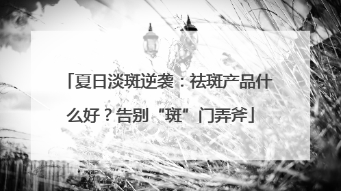 夏日淡斑逆袭：祛斑产品什么好？告别“斑”门弄斧