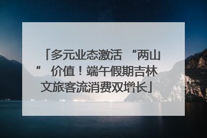 多元业态激活 “两山” 价值！端午假期吉林文旅客流消费双增长